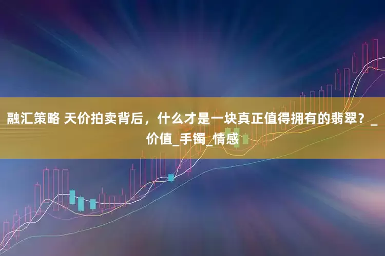 融汇策略 天价拍卖背后，什么才是一块真正值得拥有的翡翠？_价值_手镯_情感