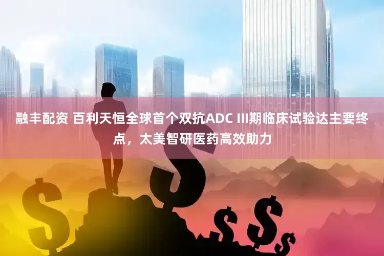融丰配资 百利天恒全球首个双抗ADC III期临床试验达主要终点，太美智研医药高效助力