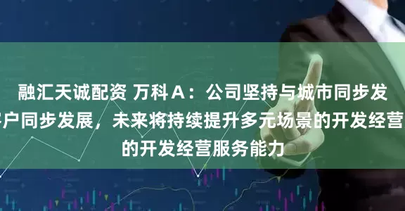 融汇天诚配资 万科Ａ：公司坚持与城市同步发展、与客户同步发展，未来将持续提升多元场景的开发经营服务能力