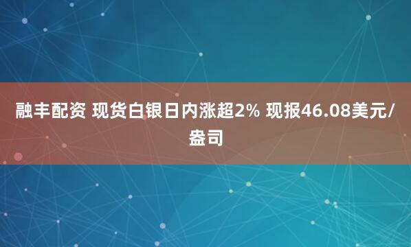 融丰配资 现货白银日内涨超2% 现报46.08美元/盎司