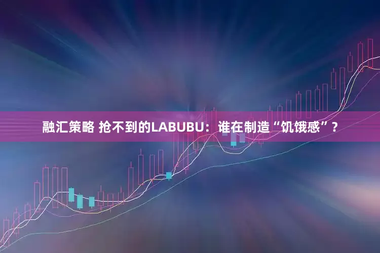 融汇策略 抢不到的LABUBU：谁在制造“饥饿感”？