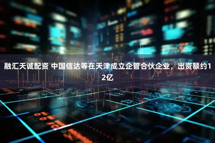 融汇天诚配资 中国信达等在天津成立企管合伙企业，出资额约12亿