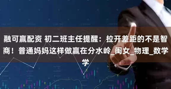 融可赢配资 初二班主任提醒：拉开差距的不是智商！普通妈妈这样做赢在分水岭_闺女_物理_数学