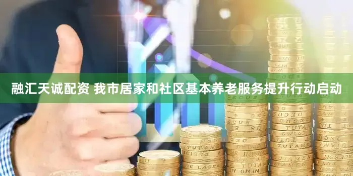 融汇天诚配资 我市居家和社区基本养老服务提升行动启动