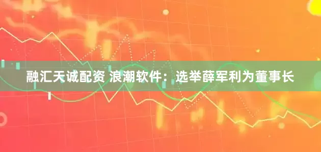 融汇天诚配资 浪潮软件：选举薛军利为董事长